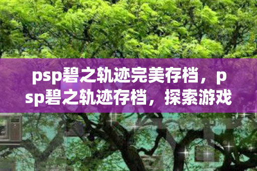 psp碧之轨迹完美存档,psp碧之轨迹存档,探索游戏进度与个性化体验 psp碧之轨迹完美存档,psp碧之轨迹存档,探索游戏进度与个性化体验