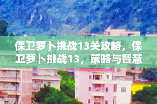 保卫萝卜挑战13关攻略，保卫萝卜挑战13，策略与智慧的双重考验
