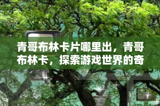 青哥布林卡片哪里出,青哥布林卡,探索游戏世界的奇妙之旅 青哥布林卡片哪里出,青哥布林卡,探索游戏世界的奇妙之旅