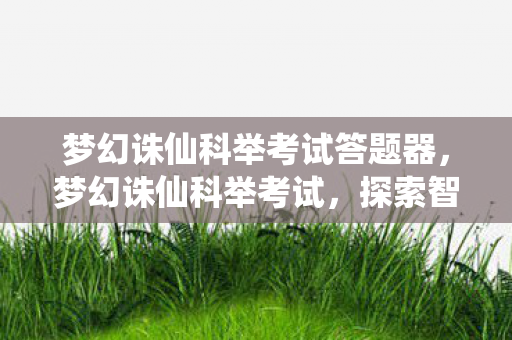 梦幻诛仙科举考试答题器,梦幻诛仙科举考试,探索智慧与策略的盛宴 梦幻诛仙科举考试答题器,梦幻诛仙科举考试,探索智慧与策略的盛宴