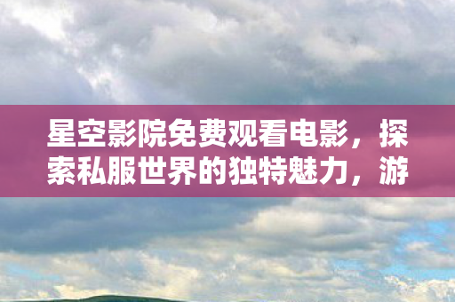 星空影院免费观看电影，探索私服世界的独特魅力，游戏新体验的无限可能