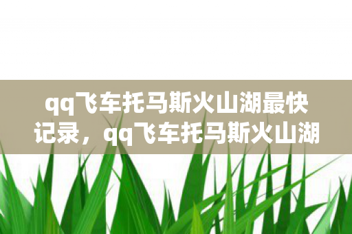 qq飞车托马斯火山湖最快记录，qq飞车托马斯火山湖，速度与激情的极致体验
