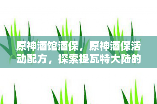 原神酒馆酒保,原神酒保活动配方,探索提瓦特大陆的奇妙饮品 原神酒馆酒保,原神酒保活动配方,探索提瓦特大陆的奇妙饮品