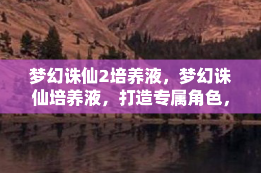 梦幻诛仙2培养液,梦幻诛仙培养液,打造专属角色,提升游戏实力 梦幻诛仙2培养液,梦幻诛仙培养液,打造专属角色,提升游戏实力