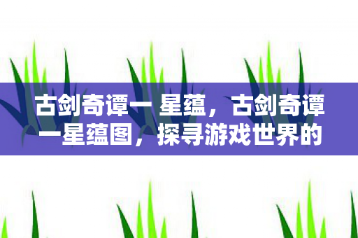 古剑奇谭一 星蕴,古剑奇谭一星蕴图,探寻游戏世界的奥秘 古剑奇谭一 星蕴,古剑奇谭一星蕴图,探寻游戏世界的奥秘
