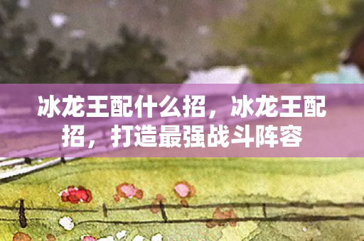 冰龙王配什么招,冰龙王配招,打造最强战斗阵容 冰龙王配什么招,冰龙王配招,打造最强战斗阵容