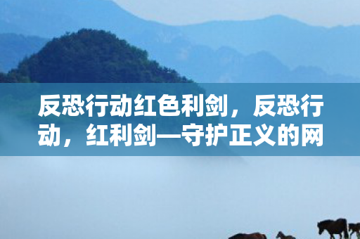 反恐行动红色利剑,反恐行动,红利剑—守护正义的网络安全之战 反恐行动红色利剑,反恐行动,红利剑—守护正义的网络安全之战