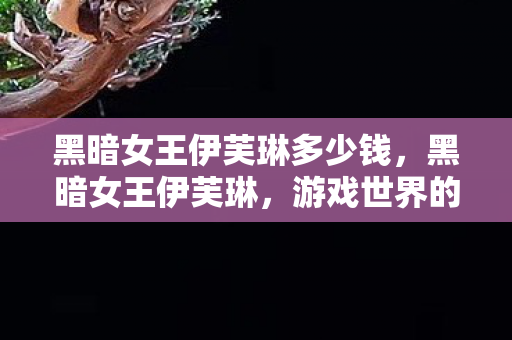 黑暗女王伊芙琳多少钱,黑暗女王伊芙琳,游戏世界的神秘主宰 黑暗女王伊芙琳多少钱,黑暗女王伊芙琳,游戏世界的神秘主宰