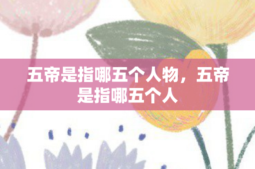 五帝是指哪五个人物,五帝是指哪五个人 五帝是指哪五个人物,五帝是指哪五个人