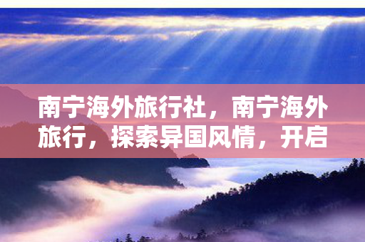 南宁海外旅行社,南宁海外旅行,探索异国风情,开启梦幻之旅 南宁海外旅行社,南宁海外旅行,探索异国风情,开启梦幻之旅