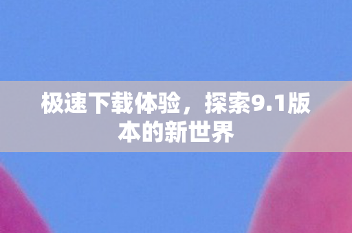 极速下载体验,探索9.1版本的新世界 极速下载体验,探索9.1版本的新世界