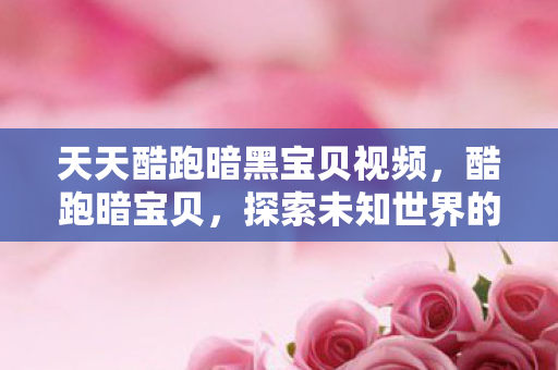 天天酷跑暗黑宝贝视频,酷跑暗宝贝,探索未知世界的神秘冒险 天天酷跑暗黑宝贝视频,酷跑暗宝贝,探索未知世界的神秘冒险