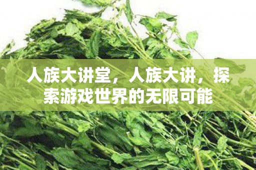 人族大讲堂,人族大讲,探索游戏世界的无限可能 人族大讲堂,人族大讲,探索游戏世界的无限可能