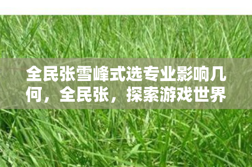 全民张雪峰式选专业影响几何,全民张,探索游戏世界的无限可能 全民张雪峰式选专业影响几何,全民张,探索游戏世界的无限可能