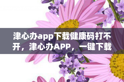 津心办app下载健康码打不开,津心办APP,一键下载健康码,便捷生活新体验 津心办app下载健康码打不开,津心办APP,一键下载健康码,便捷生活新体验