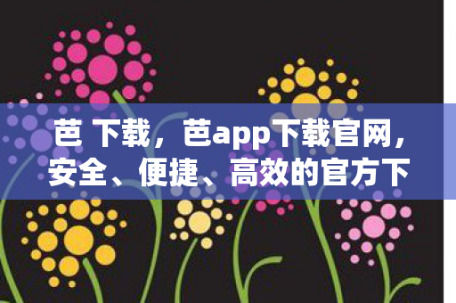 芭 下载,芭app下载官网,安全、便捷、高效的官方下载渠道 芭 下载,芭app下载官网,安全、便捷、高效的官方下载渠道