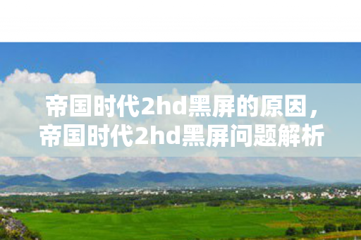 帝国时代2hd黑屏的原因,帝国时代2hd黑屏问题解析与解决建议 帝国时代2hd黑屏的原因,帝国时代2hd黑屏问题解析与解决建议