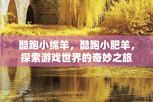 酷跑小绵羊,酷跑小肥羊,探索游戏世界的奇妙之旅 酷跑小绵羊,酷跑小肥羊,探索游戏世界的奇妙之旅