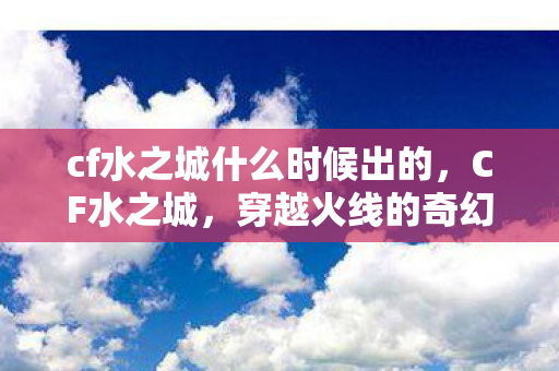 cf水之城什么时候出的,CF水之城,穿越火线的奇幻水域探险 cf水之城什么时候出的,CF水之城,穿越火线的奇幻水域探险