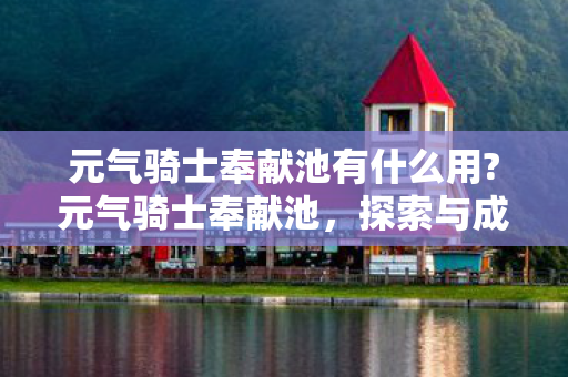 元气骑士奉献池有什么用?元气骑士奉献池,探索与成长的奇妙之旅 元气骑士奉献池有什么用?元气骑士奉献池,探索与成长的奇妙之旅