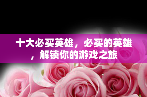 十大必买英雄,必买的英雄,解锁你的游戏之旅 十大必买英雄,必买的英雄,解锁你的游戏之旅