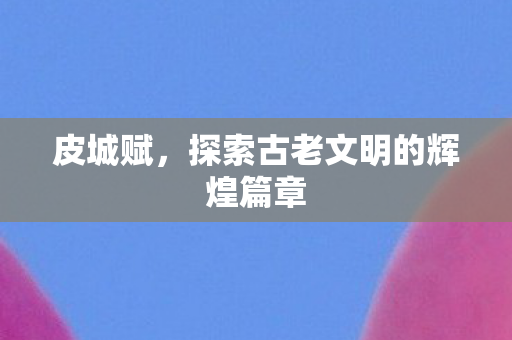 皮城赋,探索古老文明的辉煌篇章 皮城赋,探索古老文明的辉煌篇章