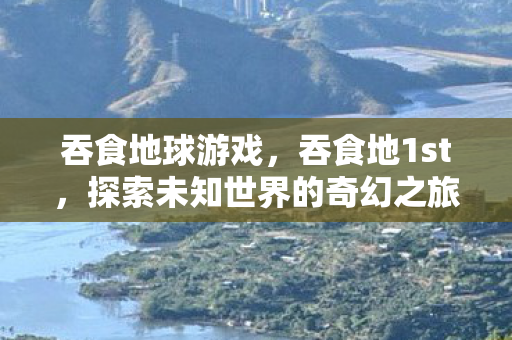 吞食地球游戏,吞食地1st,探索未知世界的奇幻之旅 吞食地球游戏,吞食地1st,探索未知世界的奇幻之旅