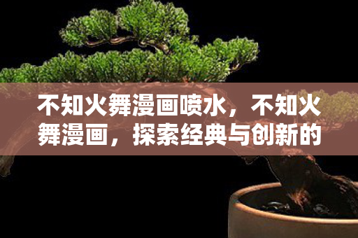 不知火舞漫画喷水，不知火舞漫画，探索经典与创新的视觉盛宴
