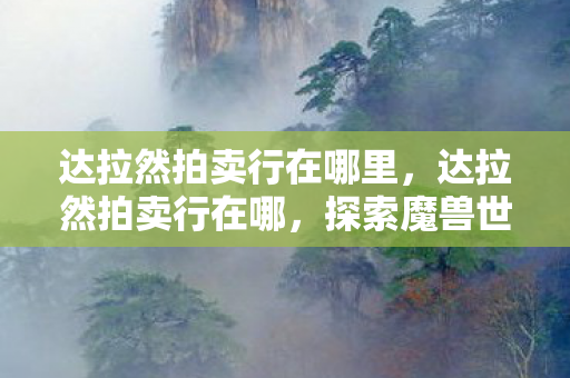 达拉然拍卖行在哪里,达拉然拍卖行在哪,探索魔兽世界的神秘之地 达拉然拍卖行在哪里,达拉然拍卖行在哪,探索魔兽世界的神秘之地