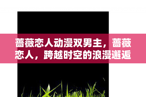 蔷薇恋人动漫双男主,蔷薇恋人,跨越时空的浪漫邂逅 蔷薇恋人动漫双男主,蔷薇恋人,跨越时空的浪漫邂逅