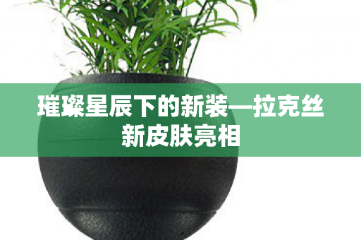 璀璨星辰下的新装—拉克丝新皮肤亮相 璀璨星辰下的新装—拉克丝新皮肤亮相