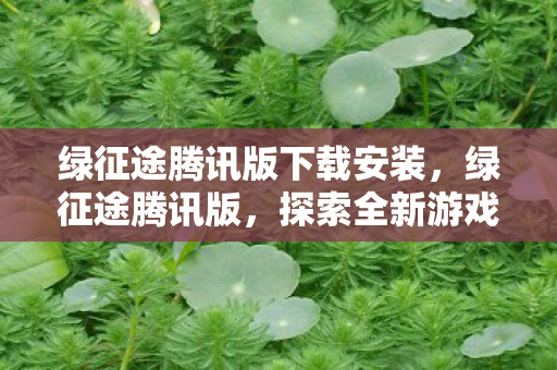 绿征途腾讯版下载安装，绿征途腾讯版，探索全新游戏体验的奇妙之旅