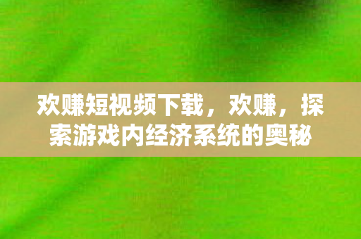 欢赚短视频下载，欢赚，探索游戏内经济系统的奥秘