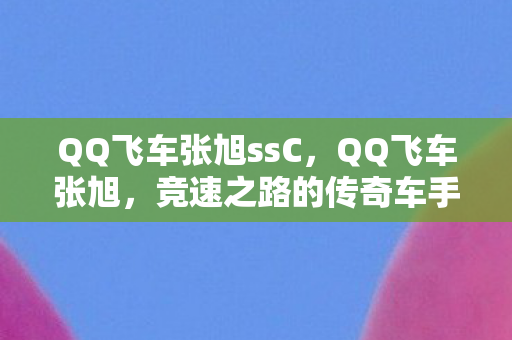 QQ飞车张旭ssC,QQ飞车张旭,竞速之路的传奇车手 QQ飞车张旭ssC,QQ飞车张旭,竞速之路的传奇车手