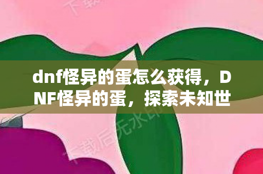 dnf怪异的蛋怎么获得，DNF怪异的蛋，探索未知世界的神秘之旅