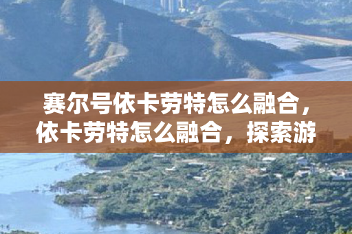 赛尔号依卡劳特怎么融合,依卡劳特怎么融合,探索游戏内外的创新融合策略 赛尔号依卡劳特怎么融合,依卡劳特怎么融合,探索游戏内外的创新融合策略