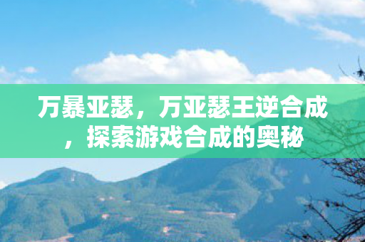 万暴亚瑟,万亚瑟王逆合成,探索游戏合成的奥秘 万暴亚瑟,万亚瑟王逆合成,探索游戏合成的奥秘