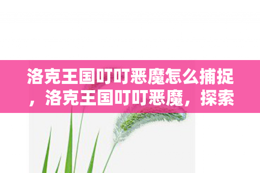 洛克王国叮叮恶魔怎么捕捉,洛克王国叮叮恶魔,探索神秘与冒险的奇幻之旅 洛克王国叮叮恶魔怎么捕捉,洛克王国叮叮恶魔,探索神秘与冒险的奇幻之旅