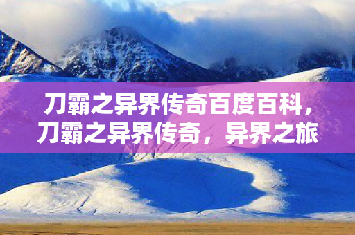 刀霸之异界传奇百度百科，刀霸之异界传奇，异界之旅的传奇篇章