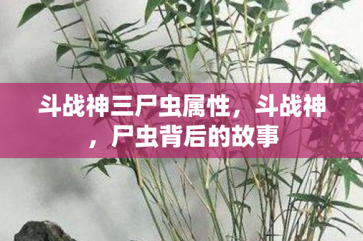 斗战神三尸虫属性，斗战神，尸虫背后的故事