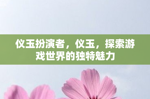 仪玉扮演者,仪玉,探索游戏世界的独特魅力 仪玉扮演者,仪玉,探索游戏世界的独特魅力
