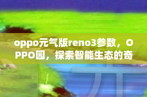 oppo元气版reno3参数,OPPO园,探索智能生态的奇妙之旅 oppo元气版reno3参数,OPPO园,探索智能生态的奇妙之旅