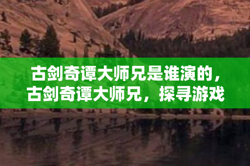 古剑奇谭大师兄是谁演的,古剑奇谭大师兄,探寻游戏世界的传奇之旅 古剑奇谭大师兄是谁演的,古剑奇谭大师兄,探寻游戏世界的传奇之旅