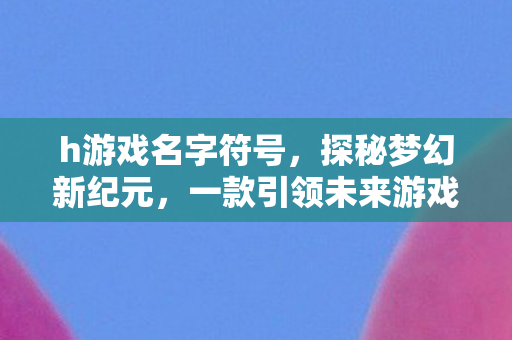 h游戏名字符号,探秘梦幻新纪元,一款引领未来游戏潮流的巨作 h游戏名字符号,探秘梦幻新纪元,一款引领未来游戏潮流的巨作