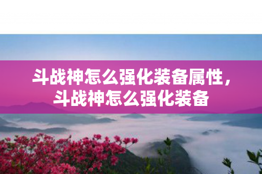 斗战神怎么强化装备属性,斗战神怎么强化装备 斗战神怎么强化装备属性,斗战神怎么强化装备
