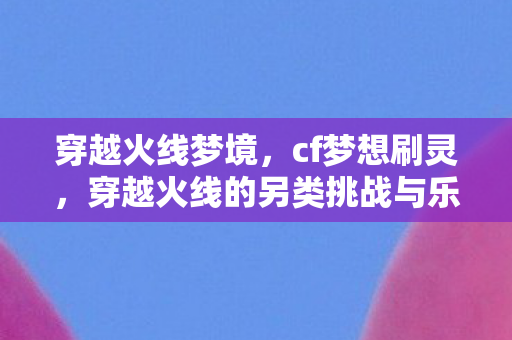 穿越火线梦境,cf梦想刷灵,穿越火线的另类挑战与乐趣 穿越火线梦境,cf梦想刷灵,穿越火线的另类挑战与乐趣