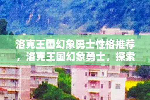 洛克王国幻象勇士性格推荐,洛克王国幻象勇士,探索奇幻世界的勇者之旅 洛克王国幻象勇士性格推荐,洛克王国幻象勇士,探索奇幻世界的勇者之旅