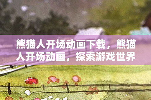 熊猫人开场动画下载,熊猫人开场动画,探索游戏世界的奇妙之旅 熊猫人开场动画下载,熊猫人开场动画,探索游戏世界的奇妙之旅