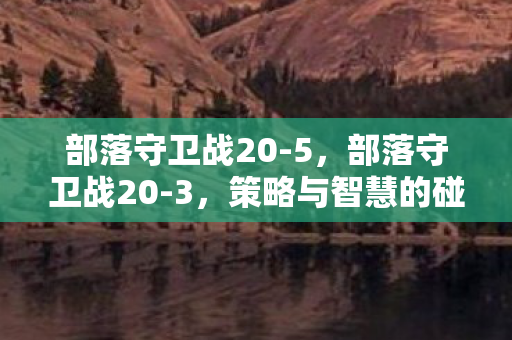 部落守卫战20-5,部落守卫战20-3,策略与智慧的碰撞 部落守卫战20-5,部落守卫战20-3,策略与智慧的碰撞