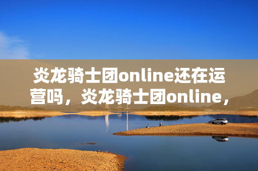 炎龙骑士团online还在运营吗,炎龙骑士团online,重温经典,探索未知 炎龙骑士团online还在运营吗,炎龙骑士团online,重温经典,探索未知